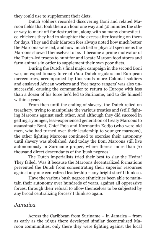 they could use to supplement their diets.  Dutch soldiers recorded discovering Boni and related Ma- roon fields that took them an hour one way and 30 minutes the oth- er way to mark off for destruction, along with so many domesticat- ed chickens they had to slaughter the excess after feasting on them for days. They and their Maroon foes always noted how much better the Maroons were fed, and how much better physical specimens the Maroons showed themselves to be. It became a prime motivator of the Dutch-led troops to hunt for and locate Maroon food stores and farm animals in order to supplement their own poor diets.  During the Dutch’s final major campaign in the second Boni war, an expeditionary force of 1600 Dutch regulars and European mercenaries, accompanied by thousands more Colonial soldiers and enslaved African workers and ‘free negro rangers’ was also un- successful, causing the commander to return to Europe with less than a dozen of his force he’d led to Suriname; and to die himself within a year.  From then until the ending of slavery, the Dutch relied on treachery, trying to manipulate the various treaties and (still) fight- ing Maroons against each other. And although they did succeed in getting a younger, less-experienced generation of treaty Maroons to ssinate Boni, Chief Puja and Kormantin Kodjo (who were old men, who had turned over their leadership to younger maroons), the other fighting Maroons continued to exercise their autonomy until slavery was abolished. And today the Boni Maroons still live  autonomously in Suriname proper, where there’s more than 70 thousand direct descendants of the ‘bush negroes.’ ‘The Dutch imperialists tried their best to slay the Hydral  nted the Dutch from concentrating their superior resources against any one centralized leadership ~ any bright star? I think so.  Have the various bush negroe ethnicities been able to main- tain their autonomy over hundreds of years, against all oppressi forces, through their refusal to allow themselves to be subjected by any broad centralizing forces? I think so again.  Jamaica  Across the Caribbean from Suriname - in Jamaica ~ from the 1650s there developed similar decentralized Ma ities, only there they were fighting against the loc  
